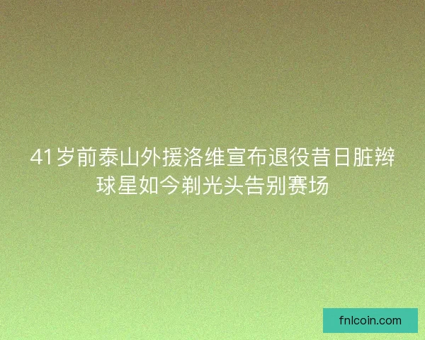 41岁前泰山外援洛维宣布退役昔日脏辫球星如今剃光头告别赛场