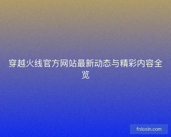 穿越火线官方网站最新动态与精彩内容全览
