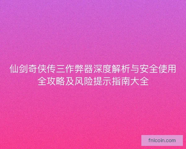 仙剑奇侠传三作弊器深度解析与安全使用全攻略及风险提示指南大全