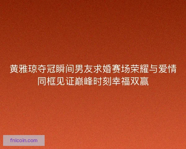 黄雅琼夺冠瞬间男友求婚赛场荣耀与爱情同框见证巅峰时刻幸福双赢